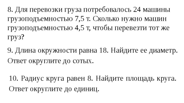 8. Для перевозки груза потребовалось 24 машины грузоподъемностью 7,5 т. Сколько нужно машин грузоподъемностью 4,5 т, чтобы перевезти тот же груз? 9. Длина окружности равна 18. Найдите ее диаметр. Ответ округлите до сотых. 10. Радиус круга равен 8. Найдите площадь круга. Ответ округлите до единиц. 