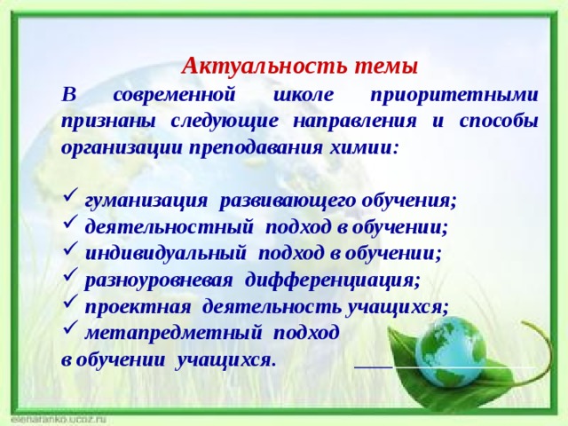 Актуальность темы В современной школе приоритетными признаны следующие направления и способы организации преподавания химии:   гуманизация развивающего обучения;  деятельностный подход в обучении;  индивидуальный подход в обучении;  разноуровневая дифференциация;  проектная деятельность учащихся;  метапредметный подход в обучении учащихся.    