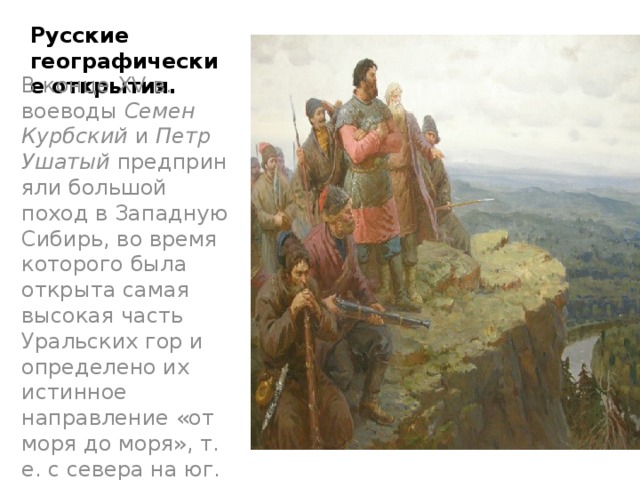 Русские географические открытия. В конце XV в. воеводы  Семен Курбский  и  Петр Ушатый  предприняли большой поход в Западную Сибирь, во время которого была открыта самая высокая часть Уральских гор и определено их истинное направление «от моря до моря», т. е. с севера на юг. 