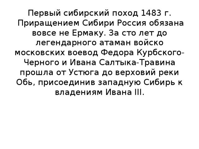 Первый сибирский поход 1483 г.  Приращением Сибири Россия обязана вовсе не Ермаку. За сто лет до легендарного атаман войско московских воевод Федора Курбского-Черного и Ивана Салтыка-Травина прошла от Устюга до верховий реки Обь, присоединив западную Сибирь к владениям Ивана III.     