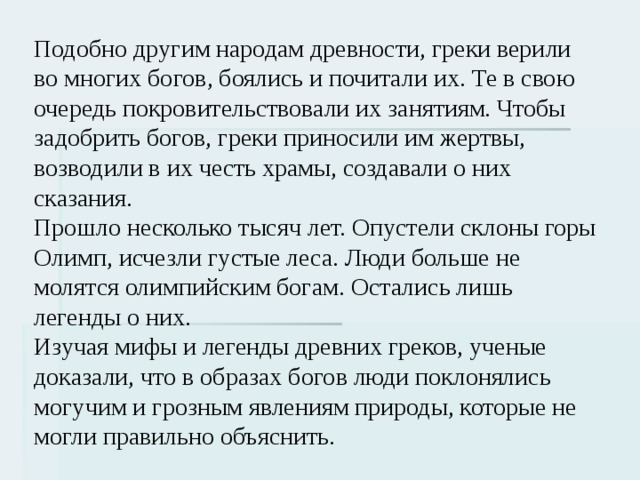 Подобно другим народам древности, греки верили во многих богов, боялись и почитали их. Те в свою очередь покровительствовали их занятиям. Чтобы задобрить богов, греки приносили им жертвы, возводили в их честь храмы, создавали о них сказания. Прошло несколько тысяч лет. Опустели склоны горы Олимп, исчезли густые леса. Люди больше не молятся олимпийским богам. Остались лишь легенды о них. Изучая мифы и легенды древних греков, ученые доказали, что в образах богов люди поклонялись могучим и грозным явлениям природы, которые не могли правильно объяснить. 