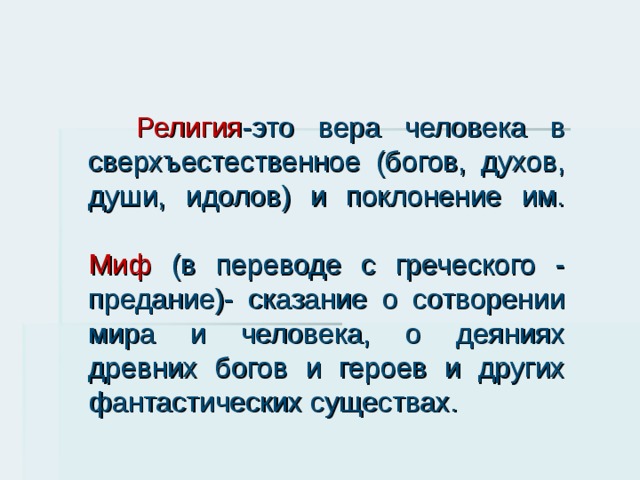  Религия -это вера человека в сверхъестественное (богов, духов, души, идолов) и поклонение им.   Миф (в переводе с греческого - предание)- сказание о сотворении мира и человека, о деяниях древних богов и героев и других фантастических существах. 