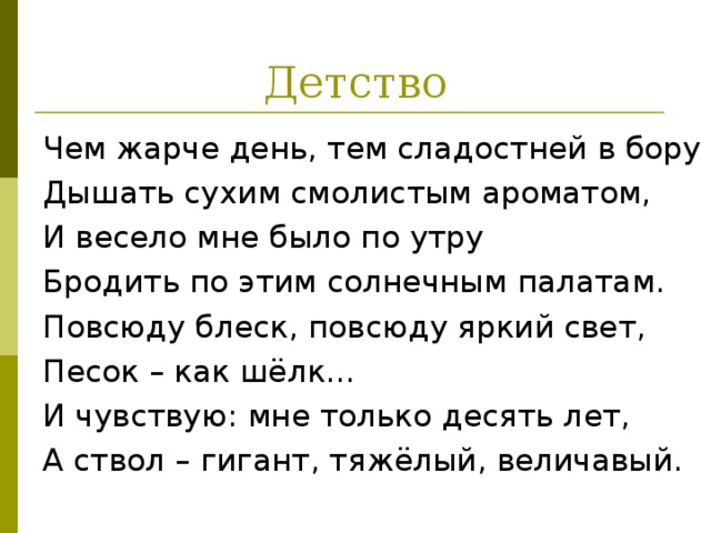 Чем жарче день, тем сладостней в бору Дышать сухим смолистым ароматом, И весело мне было по утру Бродить по этим солнечным палатам. Повсюду блеск, повсюду яркий свет, Песок – как шёлк… И чувствую: мне только десять лет, А ствол – гигант, тяжёлый, величавый. 