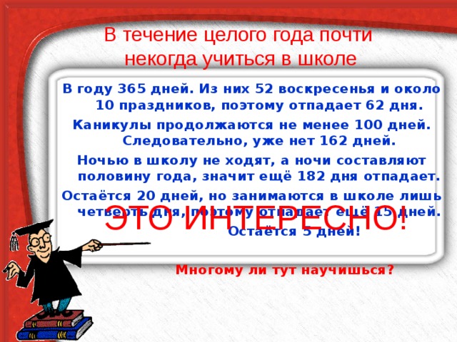 В течение целого года почти  некогда учиться в школе В году 365 дней. Из них 52 воскресенья и около 10 праздников, поэтому отпадает 62 дня. Каникулы продолжаются не менее 100 дней. Следовательно, уже нет 162 дней. Ночью в школу не ходят, а ночи составляют половину года, значит ещё 182 дня отпадает. Остаётся 20 дней, но занимаются в школе лишь четверть дня, поэтому отпадает ещё 15 дней.  Остаётся 5 дней!   Многому ли тут научишься? ЭТО ИНТЕРЕСНО! 