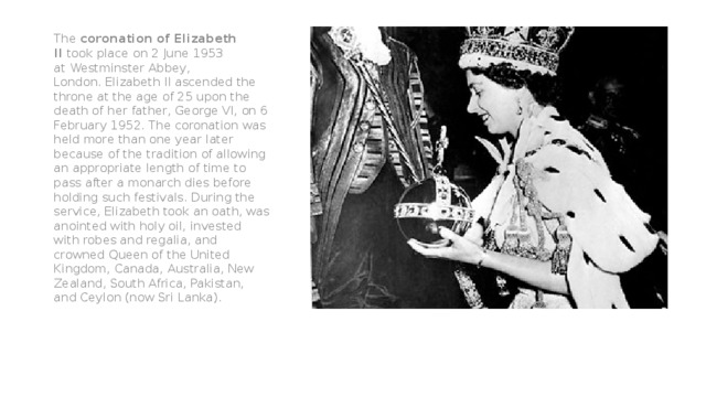 The  coronation of Elizabeth II  took place on 2 June 1953 at Westminster Abbey, London. Elizabeth II ascended the throne at the age of 25 upon the death of her father, George VI, on 6 February 1952. The coronation was held more than one year later because of the tradition of allowing an appropriate length of time to pass after a monarch dies before holding such festivals. During the service, Elizabeth took an oath, was anointed with holy oil, invested with robes and regalia, and crowned Queen of the United Kingdom, Canada, Australia, New Zealand, South Africa, Pakistan, and Ceylon (now Sri Lanka). 