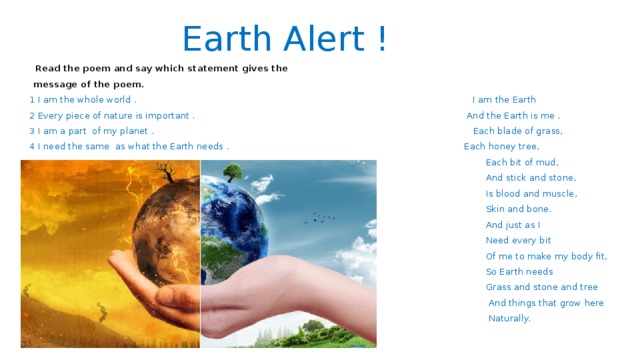 Earth Alert !  Read the poem and say which statement gives the  message of the poem.  1 I am the whole world . I am the Earth  2 Every piece of nature is important . And the Earth is me .  3 I am a part of my planet . Each blade of grass,  4 I need the same as what the Earth needs . Each honey tree,  Each bit of mud,  And stick and stone,  Is blood and muscle,  Skin and bone.  And just as I  Need every bit  Of me to make my body fit,  So Earth needs  Grass and stone and tree  And things that grow here  Naturally. 