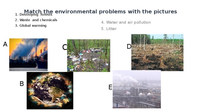 Match the environmental problems with the pictures 1. Destroying forests 2. Waste and chemicals 3. Global warming 4. Water and air pollution 5. Litter c A D B E 