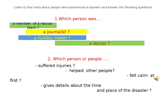 Listen to four texts about people who experienced a tsunami and answer the following questions. 1.Which person was… 2. Which person or people ….  - suffered injuries ? - helped other people? - felt calm at first ? - gives details about the time and place of the disaster ? - was helped by someone else ? a member of a rescue team ? a journalist ? a holiday maker ? a doctor ? 