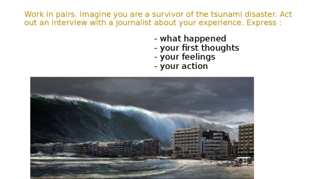  Work in pairs. Imagine you are a survivor of the tsunami disaster. Act out an interview with a journalist about your experience. Express :    - what happened  - your first thoughts  - your feelings  - your action 