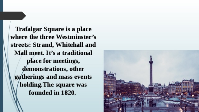 Trafalgar Square is a place where the three Westminster’s streets: Strand, Whitehall and Mall meet. It’s a traditional place for meetings, demonstrations, other gatherings and mass events holding.The square was founded in 1820.   