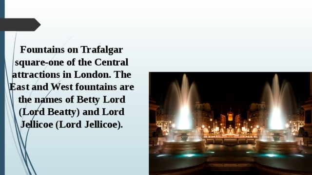 Fountains on Trafalgar square-one of the Central attractions in London. The East and West fountains are the names of Betty Lord (Lord Beatty) and Lord Jellicoe (Lord Jellicoe). 