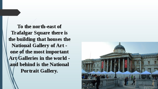 To the north-east of Trafalgar Square there is the building that houses the National Gallery of Art - one of the most important Art Galleries in the world - and behind is the National Portrait Gallery. 