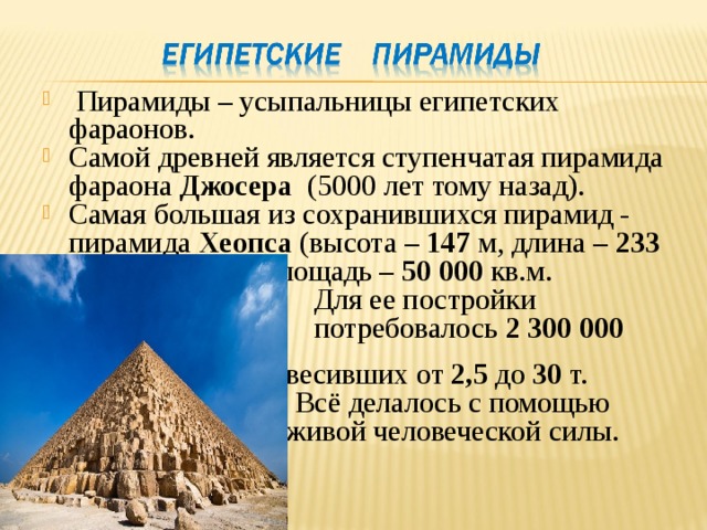  Пирамиды – усыпальницы египетских фараонов. Самой древней является ступенчатая пирамида фараона Джосера (5000 лет тому назад). Самая большая из сохранившихся пирамид - пирамида Хеопса (высота – 147 м, длина – 233 м, занимаемая площадь – 50 000 кв.м.  Для ее постройки  потребовалось 2 300 000 блоков,  весивших от 2,5 до 30 т.  Всё делалось с помощью  живой человеческой силы. 