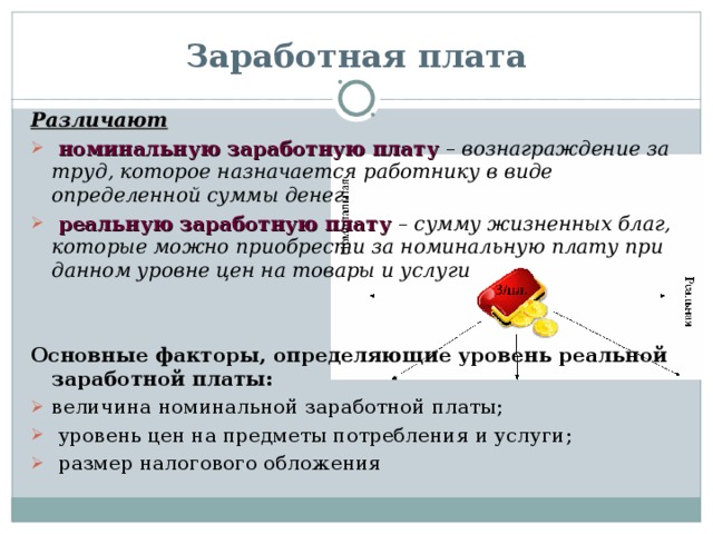 Заработная плата Различают  номинальную заработную плату  – вознаграждение за труд, которое назначается работнику в виде определенной суммы денег  реальную заработную плату  – сумму жизненных благ, которые можно приобрести за номинальную плату при данном уровне цен на товары и услуги   Основные факторы, определяющие уровень реальной заработной платы: величина номинальной заработной платы;  уровень цен на предметы потребления и услуги;  размер налогового обложения 