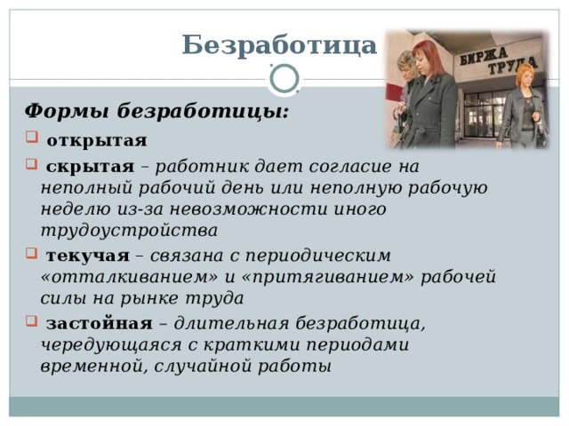 Безработица Формы безработицы:  открытая  скрытая – работник дает согласие на неполный рабочий день или неполную рабочую неделю из-за невозможности иного трудоустройства  текучая – связана с периодическим «отталкиванием» и «притягиванием» рабочей силы на рынке труда  застойная – длительная безработица, чередующаяся с краткими периодами временной, случайной работы 