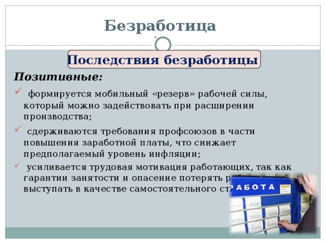 Безработица Последствия безработицы Позитивные:  формируется мобильный «резерв» рабочей силы, который можно задействовать при расширении производства;  сдерживаются требования профсоюзов в части повышения заработной платы, что снижает предполагаемый уровень инфляции;  усиливается трудовая мотивация работающих, так как гарантии занятости и опасение потерять работу начинают выступать в качестве самостоятельного стимула к труду. 