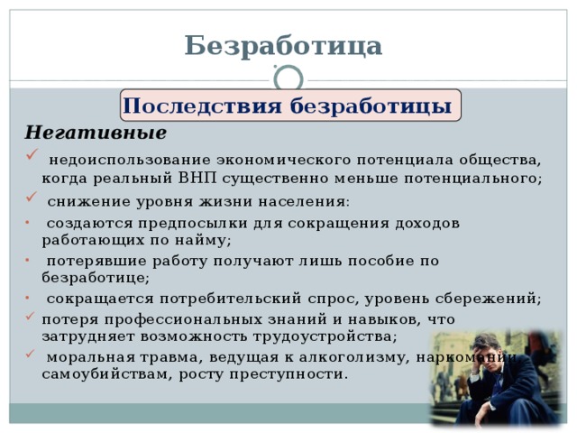 Безработица Последствия безработицы Негативные  недоиспользование экономического потенциала общества, когда реальный ВНП существенно меньше потенциального;  снижение уровня жизни населения:  создаются предпосылки для сокращения доходов работающих по найму;  потерявшие работу получают лишь пособие по безработице;  сокращается потребительский спрос, уровень сбережений; потеря профессиональных знаний и навыков, что затрудняет возможность трудоустройства;  моральная травма, ведущая к алкоголизму, наркомании, самоубийствам, росту преступности.  