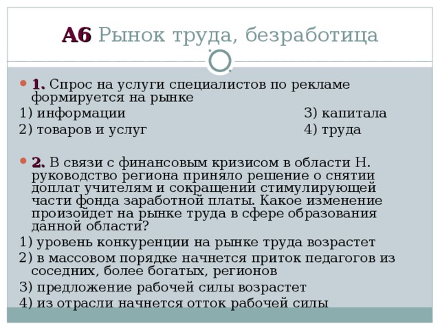 А6 Рынок труда, безработица 1. Спрос на услуги специалистов по рекламе формируется на рынке 1) информации 3) капитала 2) товаров и услуг 4) труда  2. В связи с финансовым кризисом в области Н. руководство региона приняло решение о снятии доплат учителям и сокращении стимулирующей части фонда заработной платы. Какое изменение произойдет на рынке труда в сфере образования данной области? 1) уровень конкуренции на рынке труда возрастет 2) в массовом порядке начнется приток педагогов из соседних, более богатых, регионов 3) предложение рабочей силы возрастет 4) из отрасли начнется отток рабочей силы 