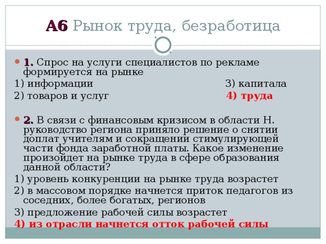 А6 Рынок труда, безработица 1. Спрос на услуги специалистов по рекламе формируется на рынке 1) информации 3) капитала 2) товаров и услуг 4) труда  2. В связи с финансовым кризисом в области Н. руководство региона приняло решение о снятии доплат учителям и сокращении стимулирующей части фонда заработной платы. Какое изменение произойдет на рынке труда в сфере образования данной области? 1) уровень конкуренции на рынке труда возрастет 2) в массовом порядке начнется приток педагогов из соседних, более богатых, регионов 3) предложение рабочей силы возрастет 4) из отрасли начнется отток рабочей силы 