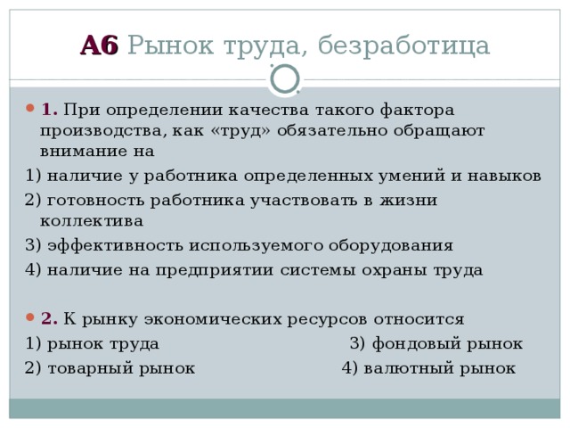 А6 Рынок труда, безработица 1. При определении качества такого фактора производства, как «труд» обязательно обращают внимание на 1) наличие у работника определенных умений и навыков 2) готовность работника участвовать в жизни коллектива 3) эффективность используемого оборудования 4) наличие на предприятии системы охраны труда  2. К рынку экономических ресурсов относится 1) рынок труда 3) фондовый рынок 2) товарный рынок 4) валютный рынок 