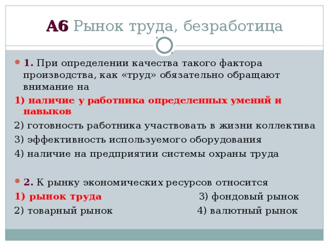 А6 Рынок труда, безработица 1. При определении качества такого фактора производства, как «труд» обязательно обращают внимание на 1) наличие у работника определенных умений и навыков 2) готовность работника участвовать в жизни коллектива 3) эффективность используемого оборудования 4) наличие на предприятии системы охраны труда  2. К рынку экономических ресурсов относится 1) рынок труда 3) фондовый рынок 2) товарный рынок 4) валютный рынок 