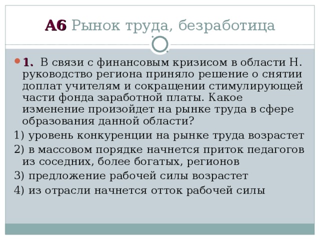 А6 Рынок труда, безработица 1. В связи с финансовым кризисом в области Н. руководство региона приняло решение о снятии доплат учителям и сокращении стимулирующей части фонда заработной платы. Какое изменение произойдет на рынке труда в сфере образования данной области? 1) уровень конкуренции на рынке труда возрастет 2) в массовом порядке начнется приток педагогов из соседних, более богатых, регионов 3) предложение рабочей силы возрастет 4) из отрасли начнется отток рабочей силы 