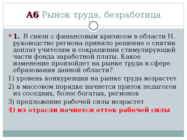 А6 Рынок труда, безработица 1. В связи с финансовым кризисом в области Н. руководство региона приняло решение о снятии доплат учителям и сокращении стимулирующей части фонда заработной платы. Какое изменение произойдет на рынке труда в сфере образования данной области? 1) уровень конкуренции на рынке труда возрастет 2) в массовом порядке начнется приток педагогов из соседних, более богатых, регионов 3) предложение рабочей силы возрастет 4) из отрасли начнется отток рабочей силы 