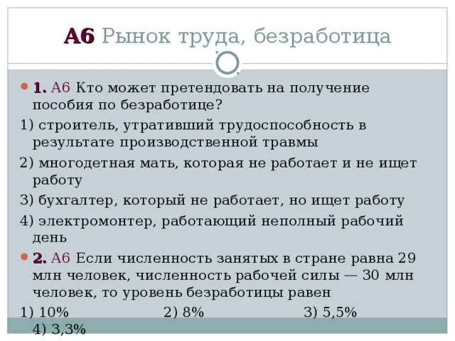 А6 Рынок труда, безработица 1.  А6 Кто может претендовать на получение пособия по безработице? 1) строитель, утративший трудоспособность в результате производственной травмы 2) многодетная мать, которая не работает и не ищет работу 3) бухгалтер, который не работает, но ищет работу 4) электромонтер, работающий неполный рабочий день 2.  А6 Если численность занятых в стране равна 29 млн человек, численность рабочей силы — 30 млн человек, то уровень безработицы равен 1) 10% 2) 8% 3) 5,5% 4) 3,3% 