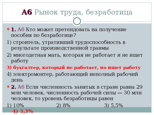 А6 Рынок труда, безработица 1.  А6 Кто может претендовать на получение пособия по безработице? 1) строитель, утративший трудоспособность в результате производственной травмы 2) многодетная мать, которая не работает и не ищет работу 3) бухгалтер, который не работает, но ищет работу 4) электромонтер, работающий неполный рабочий день 2.  А6 Если численность занятых в стране равна 29 млн человек, численность рабочей силы — 30 млн человек, то уровень безработицы равен 1) 10% 2) 8% 3) 5,5% 4) 3,3% 