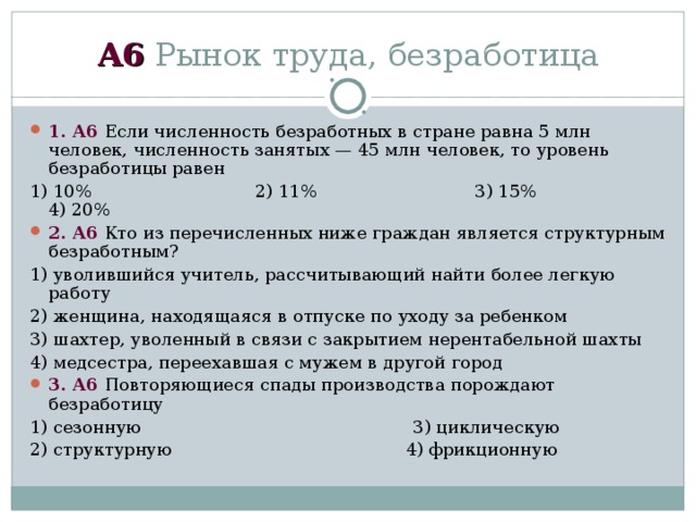 А6 Рынок труда, безработица 1 . А6 Если численность безработных в стране равна 5 млн человек, численность занятых — 45 млн человек, то уровень безработицы равен 1)  10% 2)  11% 3)  15% 4)  20% 2 . А6 Кто из перечисленных ниже граждан является структурным безработным? 1) уволившийся учитель, рассчитывающий найти более легкую работу 2) женщина, находящаяся в отпуске по уходу за ребенком 3) шахтер, уволенный в связи с закрытием нерентабельной шахты 4) медсестра, переехавшая с мужем в другой город 3 . А6 Повторяющиеся спады производства порождают безработицу 1) сезонную 3) циклическую 2) структурную 4) фрикционную 