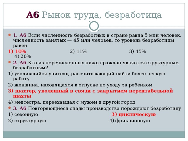 А6 Рынок труда, безработица 1 . А6 Если численность безработных в стране равна 5 млн человек, численность занятых — 45 млн человек, то уровень безработицы равен 1)  10% 2)  11% 3)  15% 4)  20% 2 . А6 Кто из перечисленных ниже граждан является структурным безработным? 1) уволившийся учитель, рассчитывающий найти более легкую работу 2) женщина, находящаяся в отпуске по уходу за ребенком 3) шахтер, уволенный в связи с закрытием нерентабельной шахты 4) медсестра, переехавшая с мужем в другой город 3 . А6 Повторяющиеся спады производства порождают безработицу 1) сезонную 3) циклическую 2) структурную 4) фрикционную 