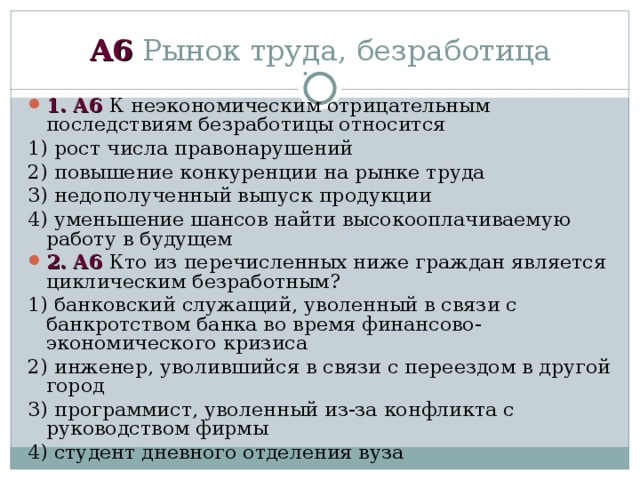 А6 Рынок труда, безработица 1 . А6 К неэкономическим отрицательным последствиям безработицы относится 1) рост числа правонарушений 2) повышение конкуренции на рынке труда 3) недополученный выпуск продукции 4) уменьшение шансов найти высокооплачиваемую работу в будущем 2 . А6 Кто из перечисленных ниже граждан является циклическим безработным? 1) банковский служащий, уволенный в связи с банкротством банка во время финансово-экономического кризиса 2) инженер, уволившийся в связи с переездом в другой город 3) программист, уволенный из-за конфликта с руководством фирмы 4) студент дневного отделения вуза 