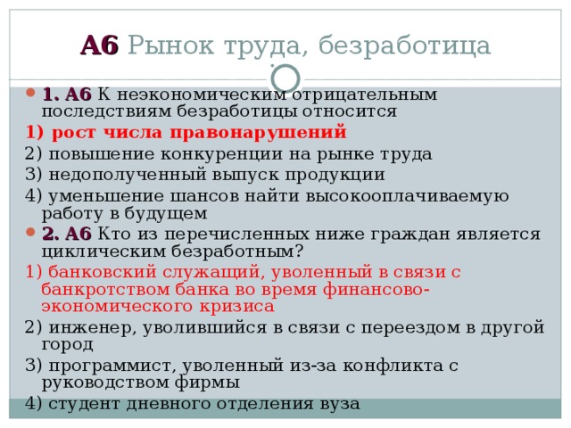 А6 Рынок труда, безработица 1 . А6 К неэкономическим отрицательным последствиям безработицы относится 1) рост числа правонарушений 2) повышение конкуренции на рынке труда 3) недополученный выпуск продукции 4) уменьшение шансов найти высокооплачиваемую работу в будущем 2 . А6 Кто из перечисленных ниже граждан является циклическим безработным? 1) банковский служащий, уволенный в связи с банкротством банка во время финансово-экономического кризиса 2) инженер, уволившийся в связи с переездом в другой город 3) программист, уволенный из-за конфликта с руководством фирмы 4) студент дневного отделения вуза 