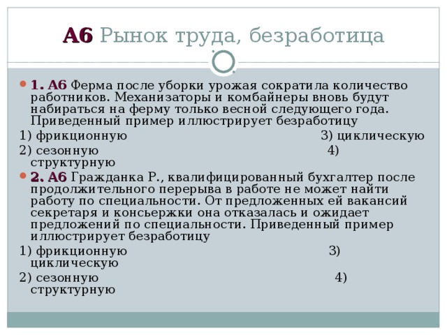 А6 Рынок труда, безработица 1 . А6 Ферма после уборки урожая сократила количество работников. Механизаторы и комбайнеры вновь будут набираться на ферму только весной следующего года. Приведенный пример иллюстрирует безработицу 1) фрикционную 3) циклическую 2) сезонную 4) структурную 2 . А6 Гражданка Р., квалифицированный бухгалтер после продолжительного перерыва в работе не может найти работу по специальности. От предложенных ей вакансий секретаря и консьержки она отказалась и ожидает предложений по специальности. Приведенный пример иллюстрирует безработицу 1) фрикционную 3) циклическую 2) сезонную 4) структурную 