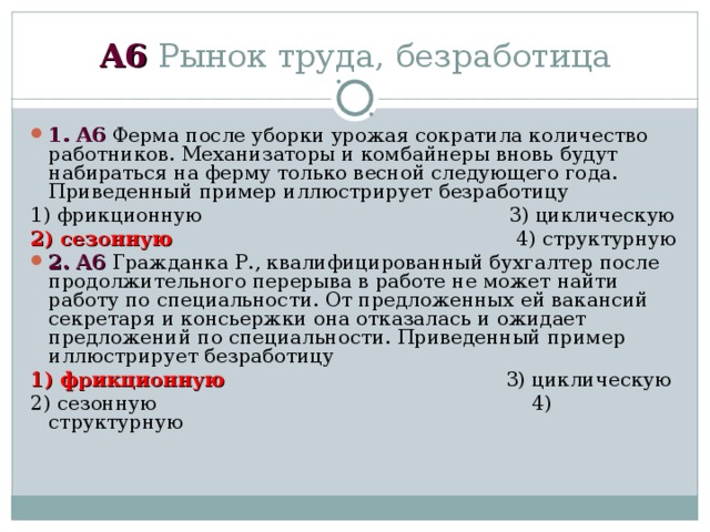 А6 Рынок труда, безработица 1 . А6 Ферма после уборки урожая сократила количество работников. Механизаторы и комбайнеры вновь будут набираться на ферму только весной следующего года. Приведенный пример иллюстрирует безработицу 1) фрикционную 3) циклическую 2) сезонную 4) структурную 2 . А6 Гражданка Р., квалифицированный бухгалтер после продолжительного перерыва в работе не может найти работу по специальности. От предложенных ей вакансий секретаря и консьержки она отказалась и ожидает предложений по специальности. Приведенный пример иллюстрирует безработицу 1) фрикционную 3) циклическую 2) сезонную 4) структурную 