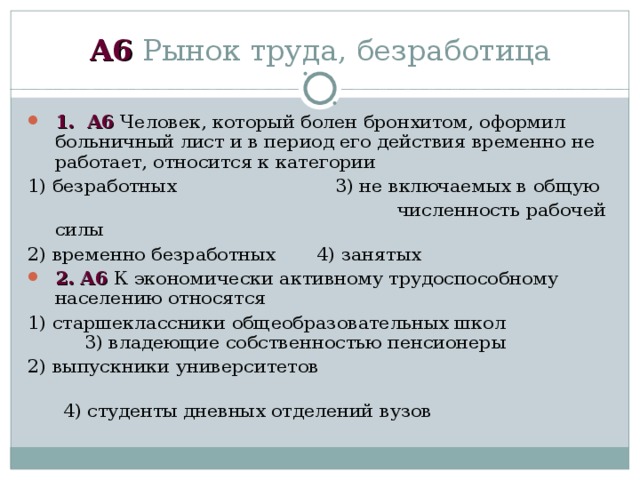 А6 Рынок труда, безработица 1 . А6 Человек, который болен бронхитом, оформил больничный лист и в период его действия временно не работает, относится к категории 1) безработных  3) не включаемых в общую   численность рабочей силы 2) временно безработных 4) занятых 2. А6 К экономически активному трудоспособному населению относятся 1) старшеклассники общеобразовательных школ  3) владеющие собственностью пенсионеры 2) выпускники университетов  4) студенты дневных отделений вузов 