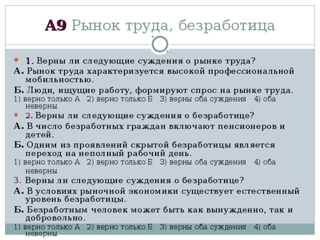 А 9 Рынок труда, безработица 1 . Верны ли следующие суждения о рынке труда? А. Рынок труда характеризуется высокой профессиональной мобильностью. Б. Люди, ищущие работу, формируют спрос на рынке труда. 1) верно только А  2) верно только Б  3) верны оба суждения  4) оба неверны 2 .  Верны ли следующие суждения о безработице? А. В число безработных граждан включают пенсионеров и детей. Б. Одним из проявлений скрытой безработицы является переход на неполный рабочий день. 1) верно только А  2) верно только Б  3) верны оба суждения  4) оба неверны 3 . Верны ли следующие суждения о безработице? А. В условиях рыночной экономики существует естественный уровень безработицы. Б. Безработным человек может быть как вынужденно, так и добровольно. 1) верно только А  2) верно только Б  3) верны оба суждения  4) оба неверны 