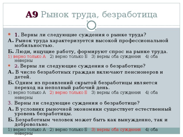 А 9 Рынок труда, безработица 1 . Верны ли следующие суждения о рынке труда? А. Рынок труда характеризуется высокой профессиональной мобильностью. Б. Люди, ищущие работу, формируют спрос на рынке труда. 1) верно только А   2) верно только Б  3) верны оба суждения  4) оба неверны 2 .  Верны ли следующие суждения о безработице? А. В число безработных граждан включают пенсионеров и детей. Б. Одним из проявлений скрытой безработицы является переход на неполный рабочий день. 1) верно только А  2) верно только Б   3) верны оба суждения  4) оба неверны 3 . Верны ли следующие суждения о безработице? А. В условиях рыночной экономики существует естественный уровень безработицы. Б. Безработным человек может быть как вынужденно, так и добровольно. 1) верно только А  2) верно только Б  3) верны оба суждения   4) оба неверны 