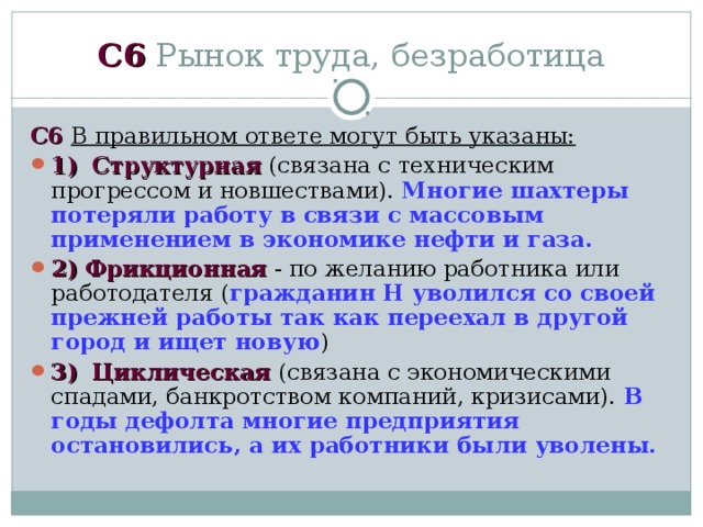 C 6 Рынок труда, безработица C 6  В правильном ответе могут быть указаны: 1)  Структурная (связана с техническим прогрессом и новшествами). Многие шахтеры потеряли работу в связи с массовым применением в экономике нефти и газа. 2)  Фрикционная - по желанию работника или работодателя ( гражданин Н уволился со своей прежней работы так как переехал в другой город и ищет новую ) 3)  Циклическая (связана с экономическими спадами, банкротством компаний, кризисами). В годы дефолта многие предприятия остановились, а их работники были уволены. 