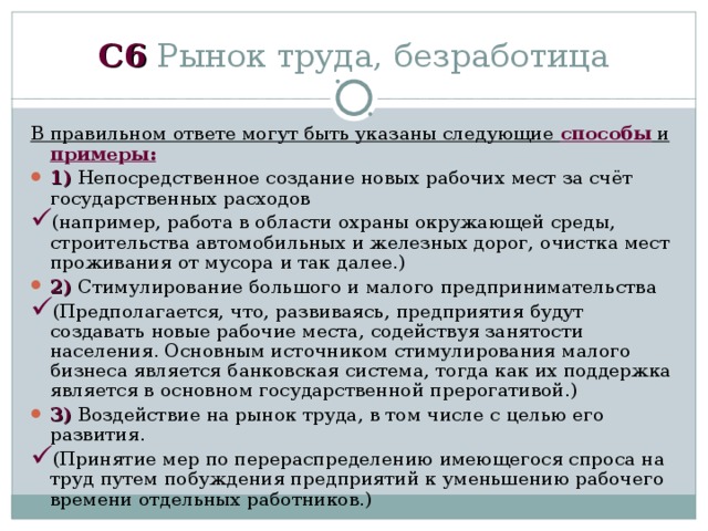 C 6 Рынок труда, безработица В правильном ответе могут быть указаны следующие способы и примеры: 1) Непосредственное создание новых рабочих мест за счёт государственных расходов (например, работа в области охраны окружающей среды, строительства автомобильных и железных дорог, очистка мест проживания от мусора и так далее.) 2) Стимулирование большого и малого предпринимательства (Предполагается, что, развиваясь, предприятия будут создавать новые рабочие места, содействуя занятости населения. Основным источником стимулирования малого бизнеса является банковская система, тогда как их поддержка является в основном государственной прерогативой.) 3) Воздействие на рынок труда, в том числе с целью его развития. (Принятие мер по перераспределению имеющегося спроса на труд путем побуждения предприятий к уменьшению рабочего времени отдельных работников.) 