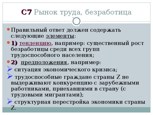 C 7 Рынок труда, безработица Правильный ответ должен содержать следующие элементы : 1)  тенденцию , например: существенный рост безработицы среди всех групп трудоспособного населения; 2)  предположения , например:  ситуация экономического кризиса;  трудоспособные граждане страны Z не выдерживают конкуренцию с зарубежными работниками, приехавшими в страну (с трудовыми мигрантами);  структурная перестройка экономики страны Z. 