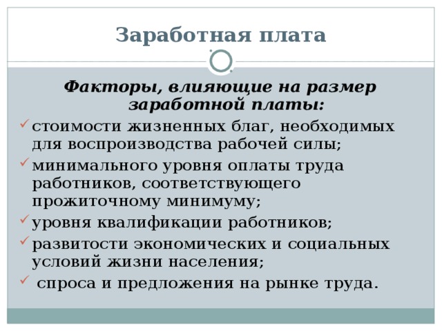 Заработная плата Факторы, влияющие на размер заработной платы: стоимости жизненных благ, необходимых для воспроизводства рабочей силы; минимального уровня оплаты труда работников, соответствующего прожиточному минимуму; уровня квалификации работников; развитости экономических и социальных условий жизни населения;  спроса и предложения на рынке труда. 