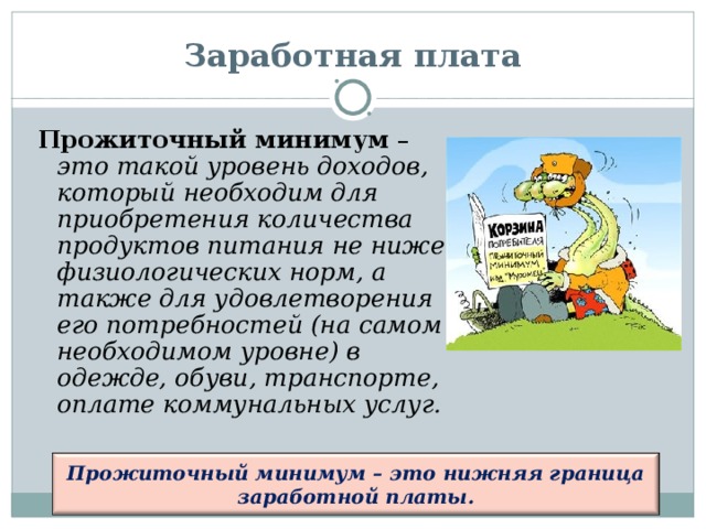 Заработная плата Прожиточный минимум – это такой уровень доходов, который необходим для приобретения количества продуктов питания не ниже физиологических норм, а также для удовлетворения его потребностей (на самом необходимом уровне) в одежде, обуви, транспорте, оплате коммунальных услуг.  Прожиточный минимум – это нижняя граница заработной платы.  