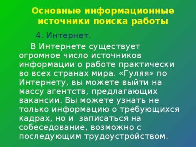 Основные информационные источники поиска работы 4. Интернет.  В Интернете существует огромное число источников информации о работе практически во всех странах мира. «Гуляя» по Интернету, вы можете выйти на массу агентств, предлагающих вакансии. Вы можете узнать не только информацию о требующихся кадрах, но и записаться на собеседование, возможно с последующим трудоустройством. 