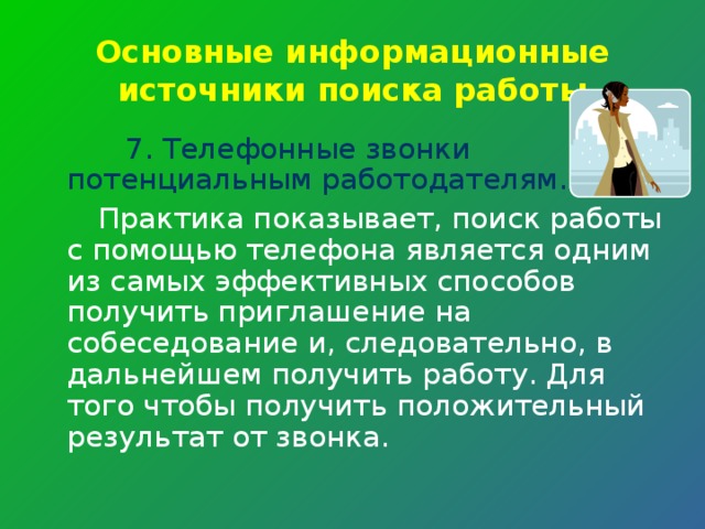 Основные информационные источники поиска работы 7. Телефонные звонки потенциальным работодателям.  Практика показывает, поиск работы с помощью телефона является одним из самых эффективных способов получить приглашение на собеседование и, следовательно, в дальнейшем получить работу. Для того чтобы получить положительный результат от звонка. 