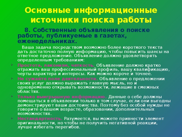 Основные информационные источники поиска работы  8. Собственные объявления о поиске работы, публикуемые в газетах, еженедельниках.  Ваша задача посредством возможно более короткого текста дать достаточно полную информацию, чтобы повысить шансы на ответное предло­жение. Объявление должно удовлетворять определенным требованиям: Простота, лаконизм, четкость. Объявление должно кратко отражать ваш профессиональный профиль, вашу квалификацию, черты характера и интересы. Как можно короче и точнее. Не сужайте поле деятельности. Объявление о предложении своих услуг должно выражать главную мысль, но и одновременно открывать возможности, лежащие в смежных областях. Только выигрышную информацию. Данные о себе должны помещаться в объявлении только в том случае, если они выгодны демонстрируют ваши достоинства. Поэтому без особой нужды не говорите о вашем возрасте, образовании, дополнительных возможностях. Нестандартность. Разумеется, вы можете привнести элемент оригинальности, но чтобы не получить негативной реакции, лучше избегать перегибов. 