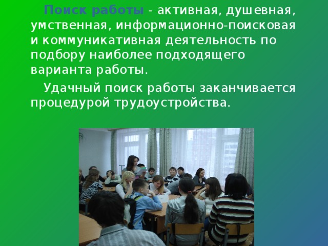 Поиск работы - активная, душевная, умственная, информационно-поисковая и коммуникативная деятельность по подбору наиболее подходящего варианта работы.  Удачный поиск работы заканчивается процедурой трудоустройства. 