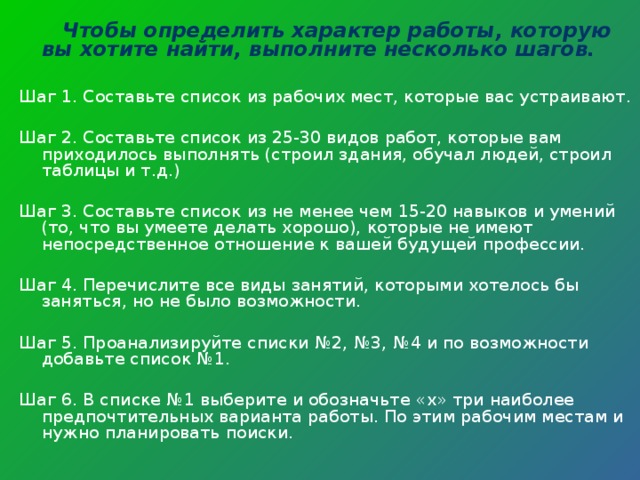  Чтобы определить характер работы, которую вы хотите найти, выполните несколько шагов.  Шаг 1. Составьте список из рабочих мест, которые вас устраивают. Шаг 2. Составьте список из 25-30 видов работ, которые вам приходилось выполнять (строил здания, обучал людей, строил таблицы и т.д.) Шаг 3. Составьте список из не менее чем 15-20 навыков и умений (то, что вы умеете делать хорошо), которые не имеют непосредственное отношение к вашей будущей профессии. Шаг 4. Перечислите все виды занятий, которыми хотелось бы заняться, но не было возможности. Шаг 5. Проанализируйте списки №2, №3, №4 и по возможности добавьте список №1. Шаг 6. В списке №1 выберите и обозначьте « x » три наиболее предпочтительных варианта работы. По этим рабочим местам и нужно планировать поиски. 