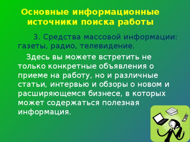 Основные информационные источники поиска работы 3. Средства массовой информации: газеты, радио, телевидение.  Здесь вы можете встретить не только конкретные объявления о приеме на работу, но и различные статьи, интервью и обзоры о новом и расширяющемся бизнесе, в которых может содержаться полезная информация. 