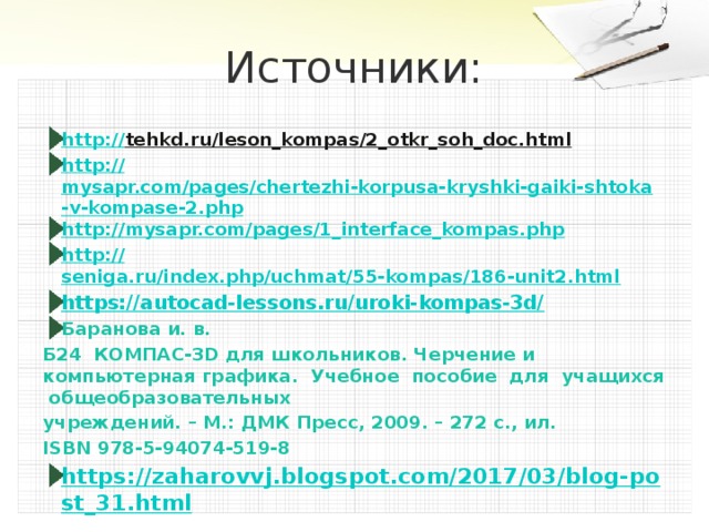 Источники: http:// tehkd.ru/leson_kompas/2_otkr_soh_doc.html  http:// mysapr.com/pages/chertezhi-korpusa-kryshki-gaiki-shtoka-v-kompase-2.php http:// mysapr.com/pages/1_interface_kompas.php http:// seniga.ru/index.php/uchmat/55-kompas/186-unit2.html https://autocad-lessons.ru/uroki-kompas-3d/ Баранова и. в. Б24 КОМПАС-3D для школьников. Черчение и компьютерная графика. Учебное пособие для учащихся общеобразовательных учреждений. – М.: ДМК Пресс, 2009. – 272 с., ил. ISBN 978-5-94074-519-8 https://zaharovvj.blogspot.com/2017/03/blog-post_31.html 